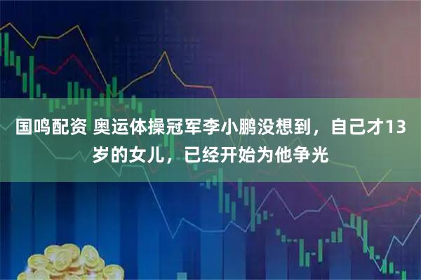 国鸣配资 奥运体操冠军李小鹏没想到，自己才13岁的女儿，已经开始为他争光