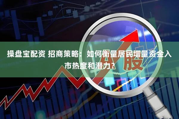 操盘宝配资 招商策略：如何衡量居民增量资金入市热度和潜力？