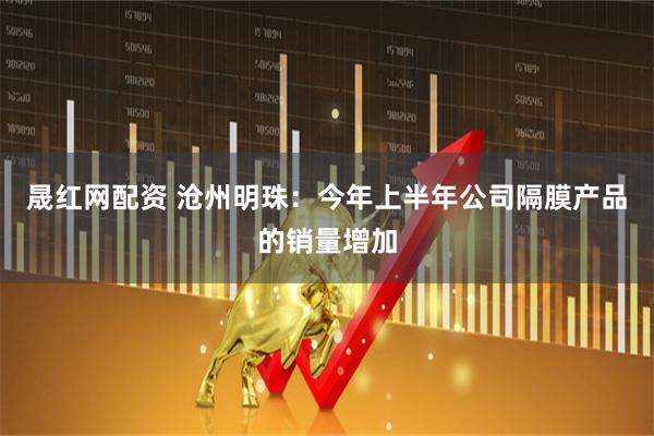 晟红网配资 沧州明珠：今年上半年公司隔膜产品的销量增加