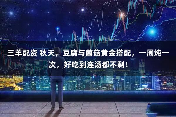 三羊配资 秋天，豆腐与菌菇黄金搭配，一周炖一次，好吃到连汤都不剩！