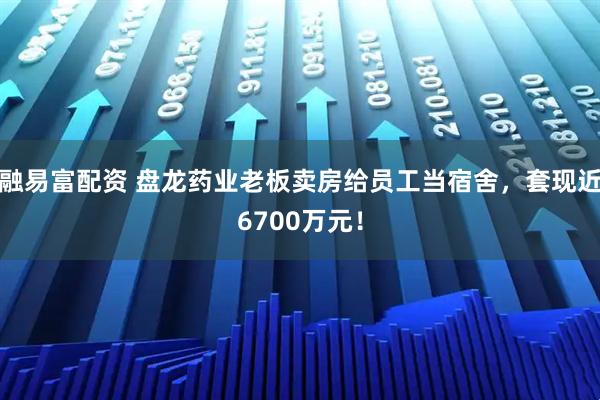 融易富配资 盘龙药业老板卖房给员工当宿舍，套现近6700万元！