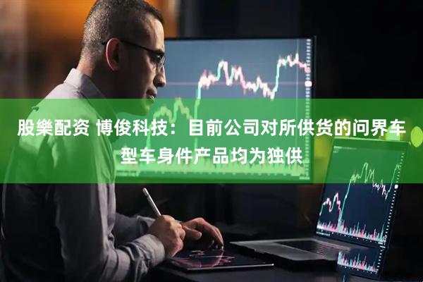 股樂配资 博俊科技：目前公司对所供货的问界车型车身件产品均为独供