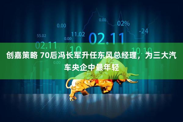 创嘉策略 70后冯长军升任东风总经理，为三大汽车央企中最年轻