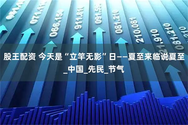 股王配资 今天是“立竿无影”日——夏至来临说夏至_中国_先民_节气