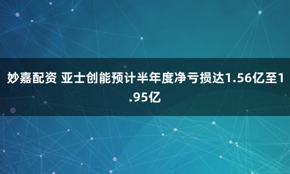妙嘉配资 亚士创能预计半年度净亏损达1.56亿至1.95亿