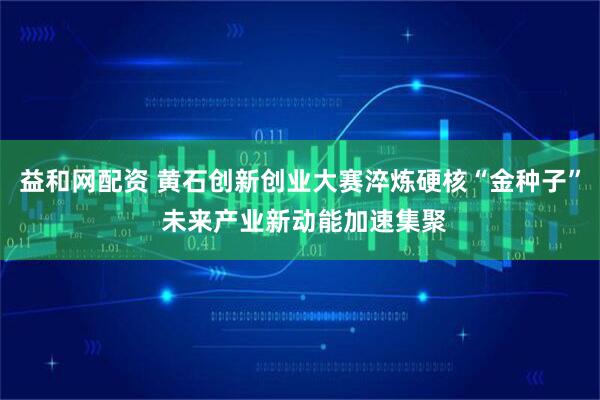 益和网配资 黄石创新创业大赛淬炼硬核“金种子” 未来产业新动能加速集聚