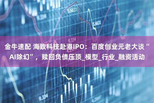 金牛速配 海致科技赴港IPO：百度创业元老大谈“AI除幻”，赎回负债压顶_模型_行业_融资活动