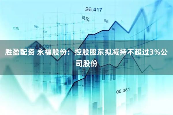 胜盈配资 永福股份：控股股东拟减持不超过3%公司股份