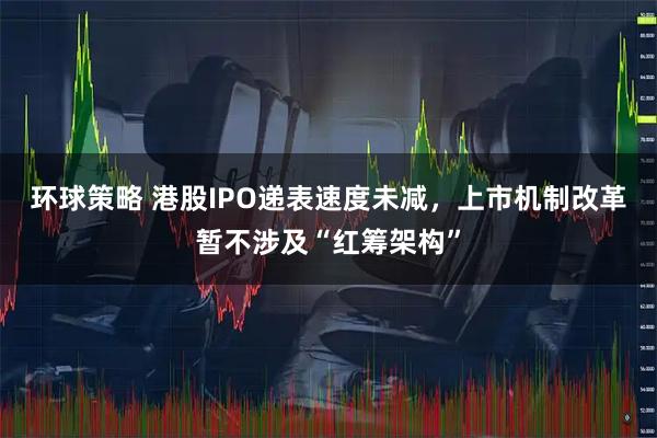 环球策略 港股IPO递表速度未减，上市机制改革暂不涉及“红筹架构”